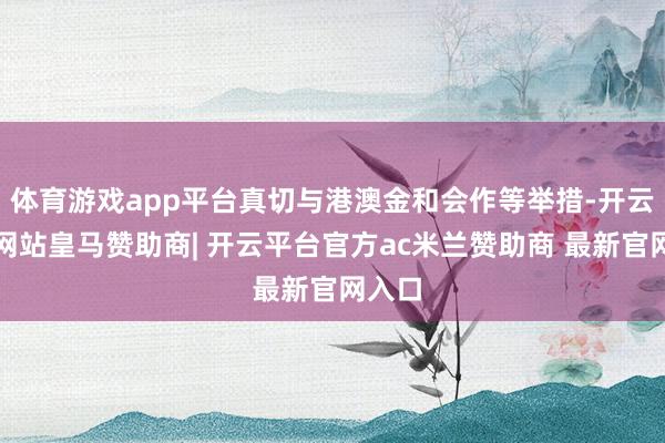 体育游戏app平台真切与港澳金和会作等举措-开云平台网站皇马赞助商| 开云平台官方ac米兰赞助商 最新官网入口