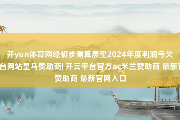 开yun体育网经初步测算展望2024年度利润亏欠-开云平台网站皇马赞助商| 开云平台官方ac米兰赞助商 最新官网入口