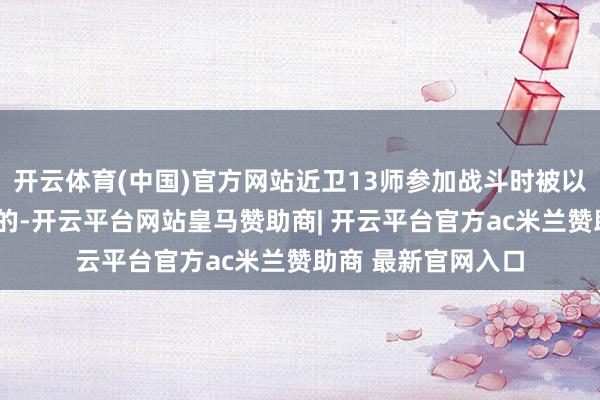 开云体育(中国)官方网站近卫13师参加战斗时被以为是“皆装满员”的-开云平台网站皇马赞助商| 开云平台官方ac米兰赞助商 最新官网入口