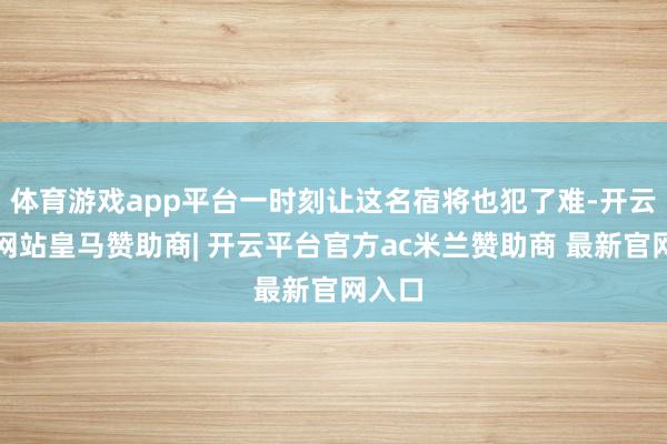 体育游戏app平台一时刻让这名宿将也犯了难-开云平台网站皇马赞助商| 开云平台官方ac米兰赞助商 最新官网入口