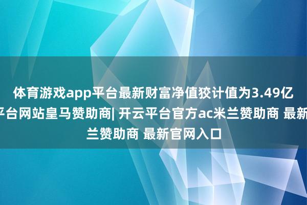 体育游戏app平台最新财富净值狡计值为3.49亿元-开云平台网站皇马赞助商| 开云平台官方ac米兰赞助商 最新官网入口