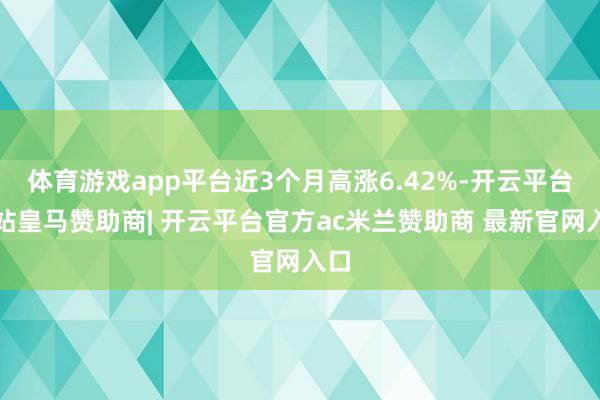体育游戏app平台近3个月高涨6.42%-开云平台网站皇马赞助商| 开云平台官方ac米兰赞助商 最新官网入口