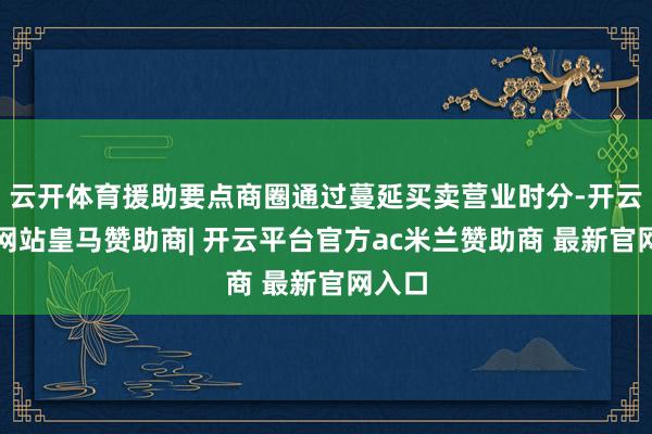云开体育援助要点商圈通过蔓延买卖营业时分-开云平台网站皇马赞助商| 开云平台官方ac米兰赞助商 最新官网入口