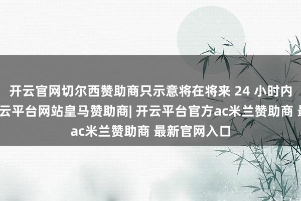 开云官网切尔西赞助商只示意将在将来 24 小时内公布详情-开云平台网站皇马赞助商| 开云平台官方ac米兰赞助商 最新官网入口