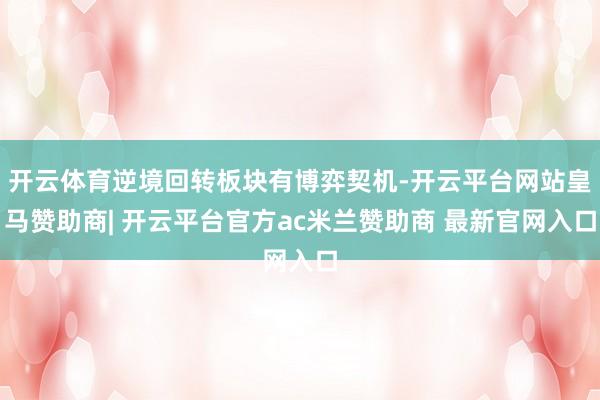 开云体育逆境回转板块有博弈契机-开云平台网站皇马赞助商| 开云平台官方ac米兰赞助商 最新官网入口