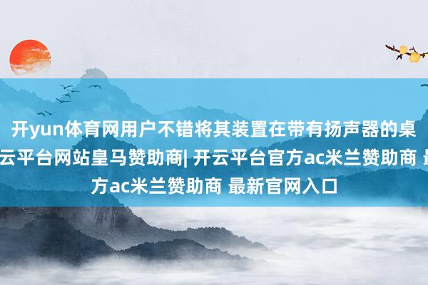 开yun体育网用户不错将其装置在带有扬声器的桌面底座上-开云平台网站皇马赞助商| 开云平台官方ac米兰赞助商 最新官网入口