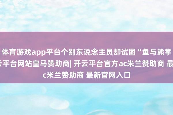体育游戏app平台个别东说念主员却试图“鱼与熊掌兼得”-开云平台网站皇马赞助商| 开云平台官方ac米兰赞助商 最新官网入口