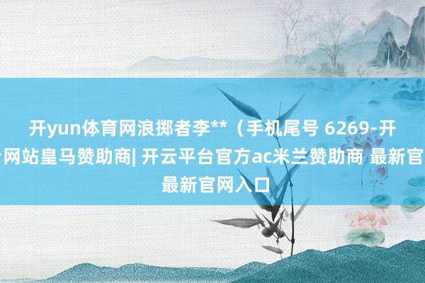 开yun体育网浪掷者李**(手机尾号 6269-开云平台网站皇马赞助商| 开云平台官方ac米兰赞助商 最新官网入口