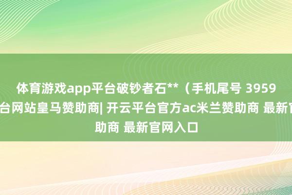 体育游戏app平台破钞者石**（手机尾号 3959-开云平台网站皇马赞助商| 开云平台官方ac米兰赞助商 最新官网入口