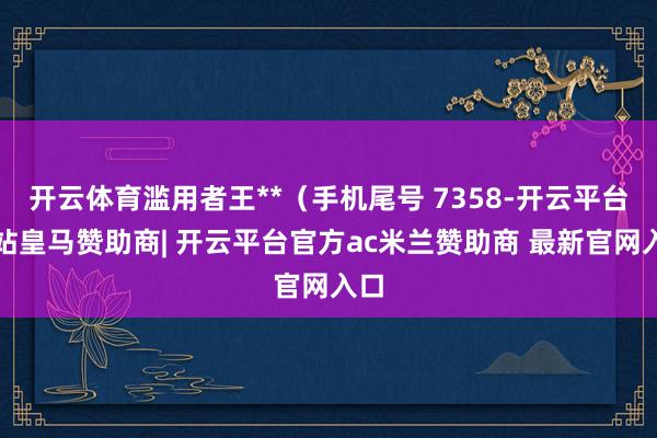 开云体育滥用者王**（手机尾号 7358-开云平台网站皇马赞助商| 开云平台官方ac米兰赞助商 最新官网入口