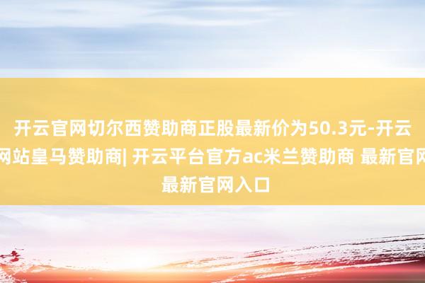 开云官网切尔西赞助商正股最新价为50.3元-开云平台网站皇马赞助商| 开云平台官方ac米兰赞助商 最新官网入口