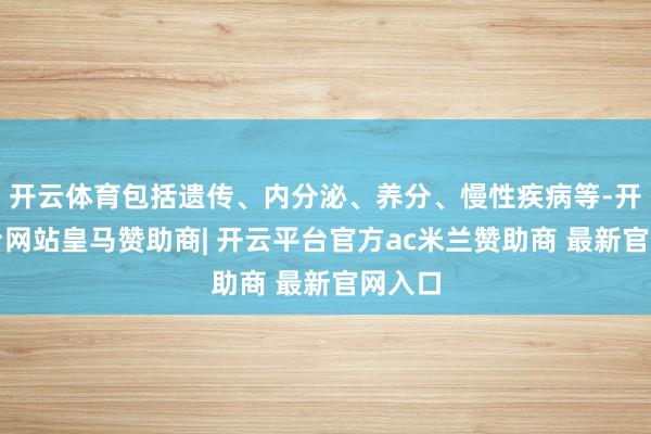 开云体育包括遗传、内分泌、养分、慢性疾病等-开云平台网站皇马赞助商| 开云平台官方ac米兰赞助商 最新官网入口