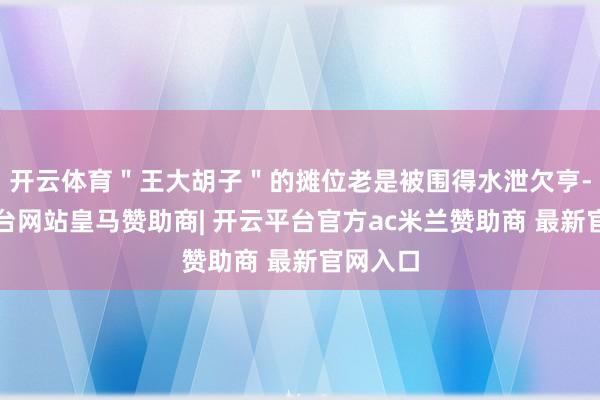 开云体育＂王大胡子＂的摊位老是被围得水泄欠亨-开云平台网站皇马赞助商| 开云平台官方ac米兰赞助商 最新官网入口