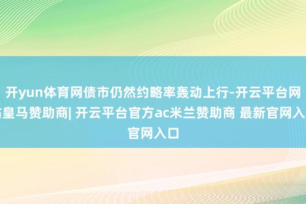 开yun体育网债市仍然约略率轰动上行-开云平台网站皇马赞助商| 开云平台官方ac米兰赞助商 最新官网入口