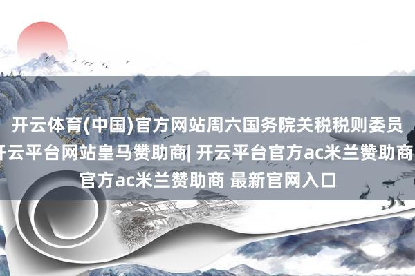 开云体育(中国)官方网站周六国务院关税税则委员会发布公告-开云平台网站皇马赞助商| 开云平台官方ac米兰赞助商 最新官网入口