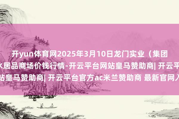 开yun体育网2025年3月10日龙门实业（集团）有限公司西三街农副水居品商场价钱行情-开云平台网站皇马赞助商| 开云平台官方ac米兰赞助商 最新官网入口