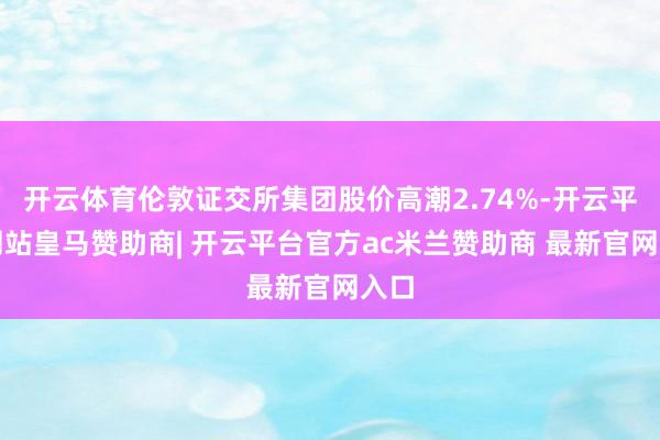 开云体育伦敦证交所集团股价高潮2.74%-开云平台网站皇马赞助商| 开云平台官方ac米兰赞助商 最新官网入口