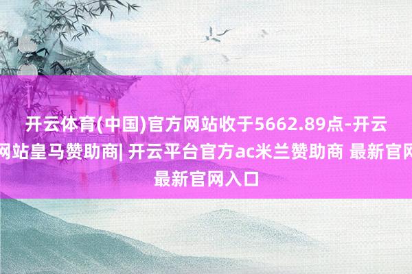 开云体育(中国)官方网站收于5662.89点-开云平台网站皇马赞助商| 开云平台官方ac米兰赞助商 最新官网入口