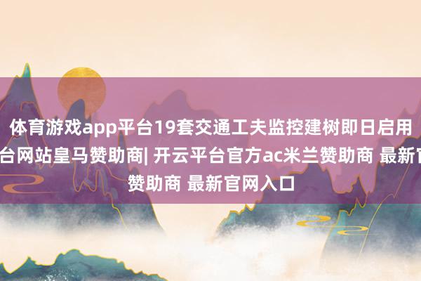 体育游戏app平台19套交通工夫监控建树即日启用-开云平台网站皇马赞助商| 开云平台官方ac米兰赞助商 最新官网入口