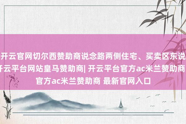 开云官网切尔西赞助商说念路两侧住宅、买卖区东说念主员密集-开云平台网站皇马赞助商| 开云平台官方ac米兰赞助商 最新官网入口