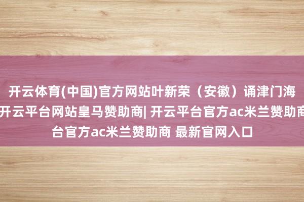 开云体育(中国)官方网站叶新荣（安徽）诵津门海棠津门青帝驻-开云平台网站皇马赞助商| 开云平台官方ac米兰赞助商 最新官网入口