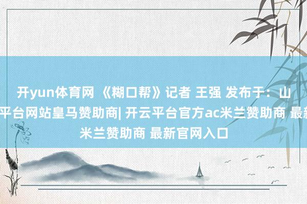 开yun体育网 《糊口帮》记者 王强 发布于：山东省-开云平台网站皇马赞助商| 开云平台官方ac米兰赞助商 最新官网入口