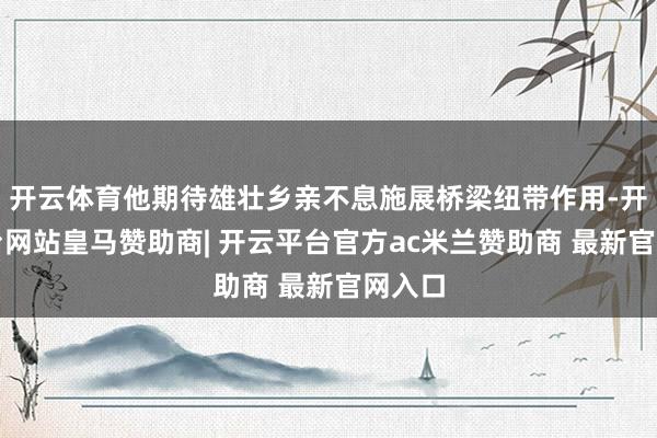 开云体育他期待雄壮乡亲不息施展桥梁纽带作用-开云平台网站皇马赞助商| 开云平台官方ac米兰赞助商 最新官网入口