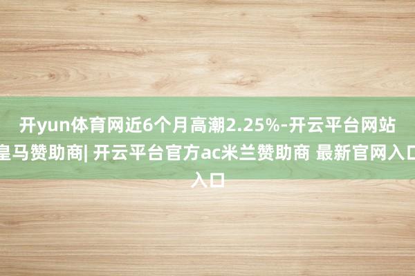 开yun体育网近6个月高潮2.25%-开云平台网站皇马赞助商| 开云平台官方ac米兰赞助商 最新官网入口