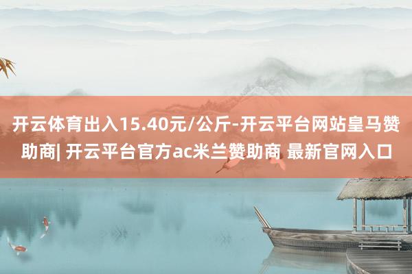 开云体育出入15.40元/公斤-开云平台网站皇马赞助商| 开云平台官方ac米兰赞助商 最新官网入口