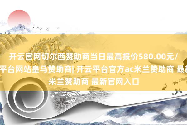 开云官网切尔西赞助商当日最高报价580.00元/公斤-开云平台网站皇马赞助商| 开云平台官方ac米兰赞助商 最新官网入口