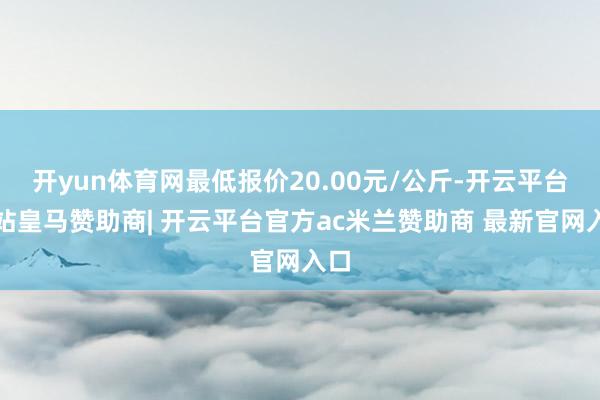 开yun体育网最低报价20.00元/公斤-开云平台网站皇马赞助商| 开云平台官方ac米兰赞助商 最新官网入口