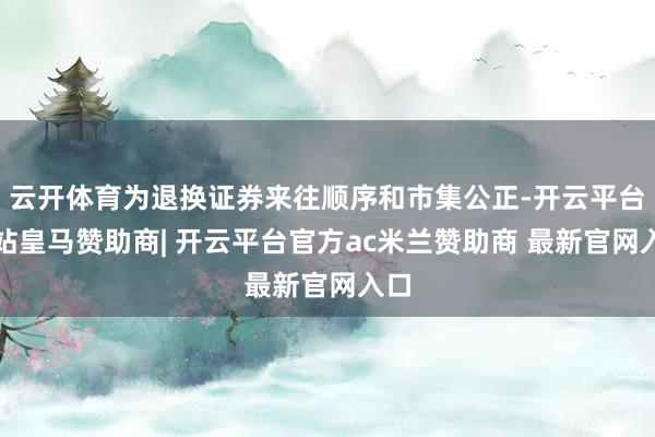 云开体育为退换证券来往顺序和市集公正-开云平台网站皇马赞助商| 开云平台官方ac米兰赞助商 最新官网入口