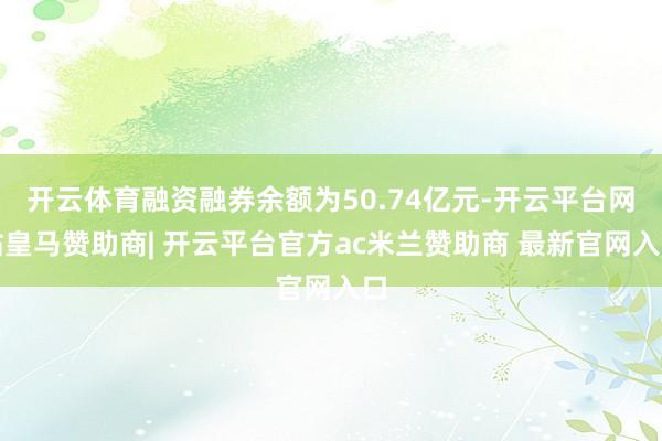 开云体育融资融券余额为50.74亿元-开云平台网站皇马赞助商| 开云平台官方ac米兰赞助商 最新官网入口