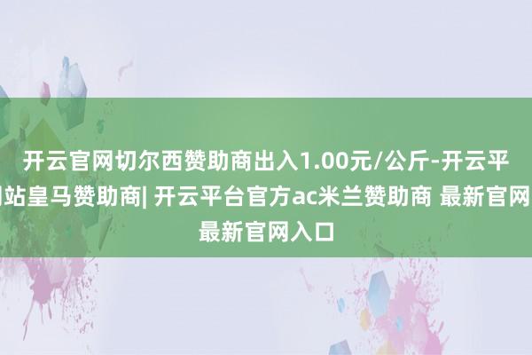 开云官网切尔西赞助商出入1.00元/公斤-开云平台网站皇马赞助商| 开云平台官方ac米兰赞助商 最新官网入口