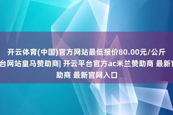 开云体育(中国)官方网站最低报价80.00元/公斤-开云平台网站皇马赞助商| 开云平台官方ac米兰赞助商 最新官网入口