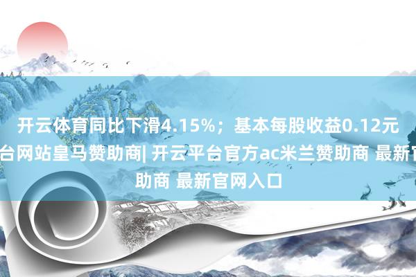 开云体育同比下滑4.15%；基本每股收益0.12元-开云平台网站皇马赞助商| 开云平台官方ac米兰赞助商 最新官网入口