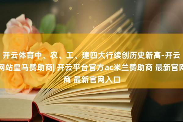 开云体育中、农、工、建四大行续创历史新高-开云平台网站皇马赞助商| 开云平台官方ac米兰赞助商 最新官网入口