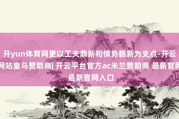 开yun体育网更以工夫鼎新和情势翻新为支点-开云平台网站皇马赞助商| 开云平台官方ac米兰赞助商 最新官网入口
