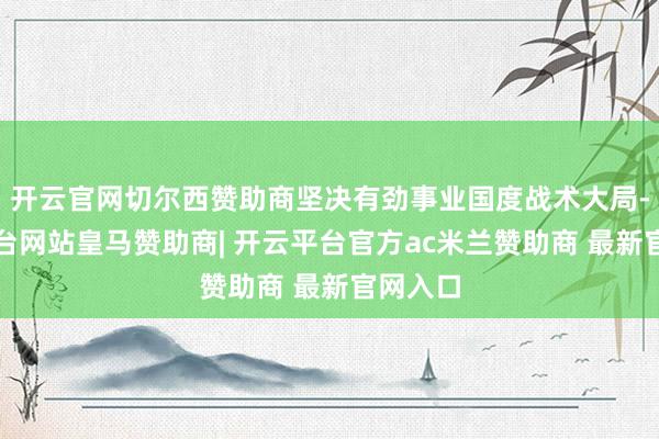 开云官网切尔西赞助商坚决有劲事业国度战术大局-开云平台网站皇马赞助商| 开云平台官方ac米兰赞助商 最新官网入口