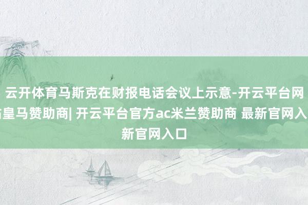 云开体育马斯克在财报电话会议上示意-开云平台网站皇马赞助商| 开云平台官方ac米兰赞助商 最新官网入口