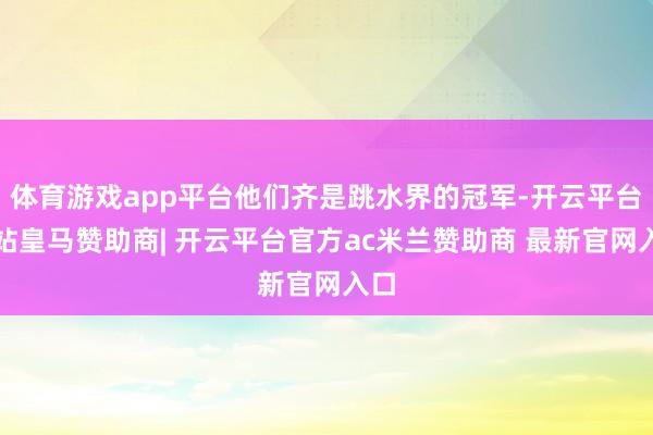 体育游戏app平台他们齐是跳水界的冠军-开云平台网站皇马赞助商| 开云平台官方ac米兰赞助商 最新官网入口