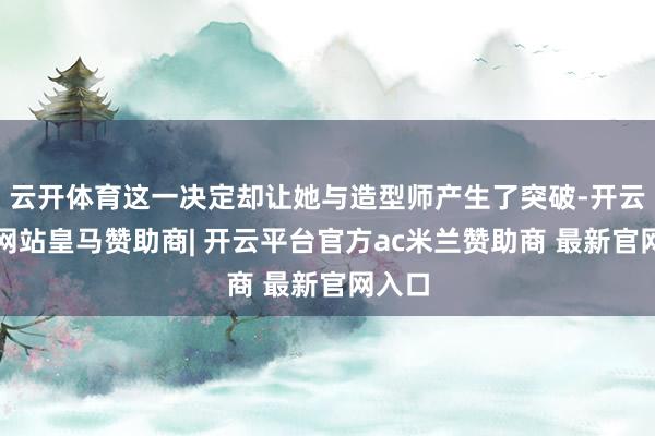 云开体育这一决定却让她与造型师产生了突破-开云平台网站皇马赞助商| 开云平台官方ac米兰赞助商 最新官网入口