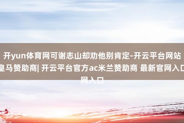 开yun体育网可谢志山却劝他别肯定-开云平台网站皇马赞助商| 开云平台官方ac米兰赞助商 最新官网入口