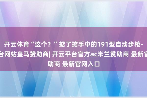 开云体育“这个？”掂了掂手中的191型自动步枪-开云平台网站皇马赞助商| 开云平台官方ac米兰赞助商 最新官网入口
