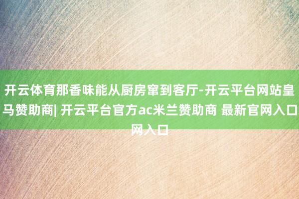 开云体育那香味能从厨房窜到客厅-开云平台网站皇马赞助商| 开云平台官方ac米兰赞助商 最新官网入口