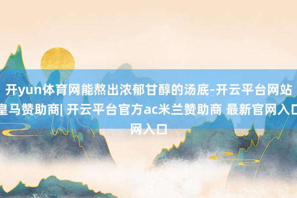 开yun体育网能熬出浓郁甘醇的汤底-开云平台网站皇马赞助商| 开云平台官方ac米兰赞助商 最新官网入口