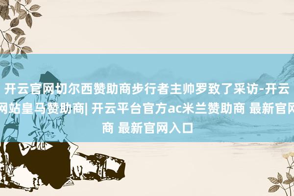 开云官网切尔西赞助商步行者主帅罗致了采访-开云平台网站皇马赞助商| 开云平台官方ac米兰赞助商 最新官网入口