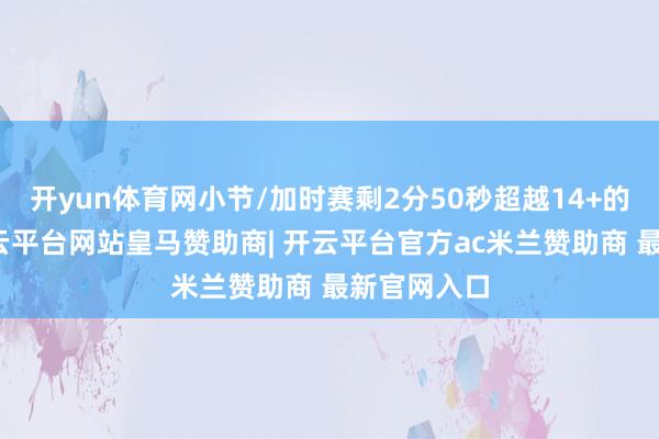 开yun体育网小节/加时赛剩2分50秒超越14+的情况下-开云平台网站皇马赞助商| 开云平台官方ac米兰赞助商 最新官网入口