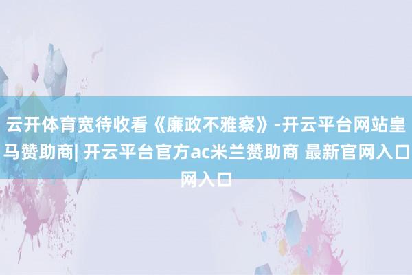 云开体育宽待收看《廉政不雅察》-开云平台网站皇马赞助商| 开云平台官方ac米兰赞助商 最新官网入口