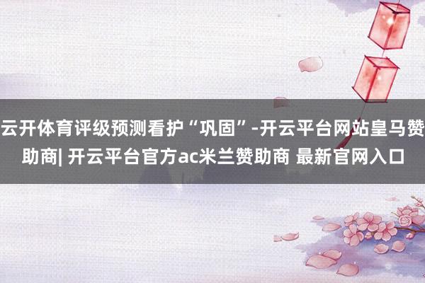 云开体育评级预测看护“巩固”-开云平台网站皇马赞助商| 开云平台官方ac米兰赞助商 最新官网入口
